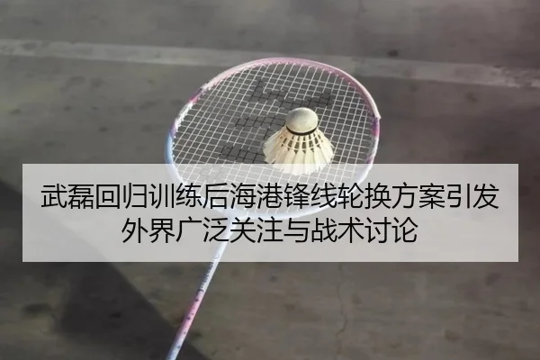 武磊回归训练后海港锋线轮换方案引发外界广泛关注与战术讨论