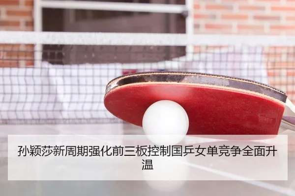 孙颖莎新周期强化前三板控制国乒女单竞争全面升温