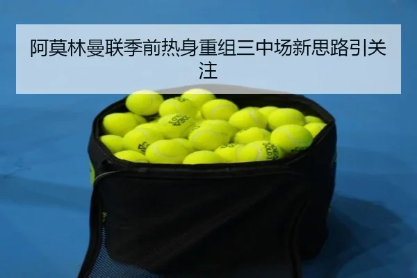 阿莫林曼联季前热身重组三中场新思路引关注